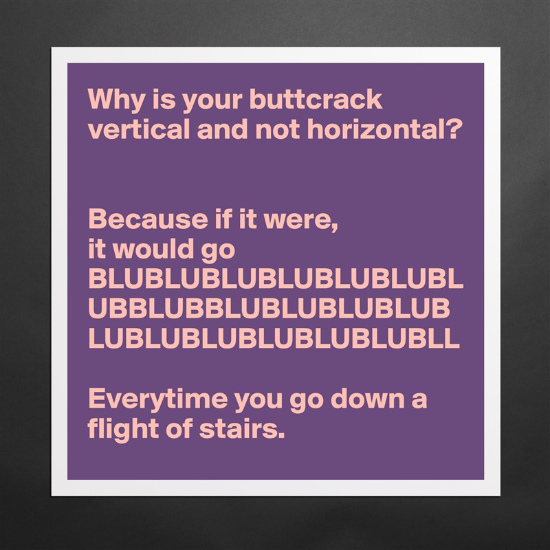 Why is your buttcrack vertical and not horizontal? 


Because if it were, 
it would go BLUBLUBLUBLUBLUBLUBLUBBLUBBLUBLUBLUBLUBLUBLUBLUBLUBLUBLUBLL

Everytime you go down a flight of stairs. Matte White Poster Print Statement Custom 