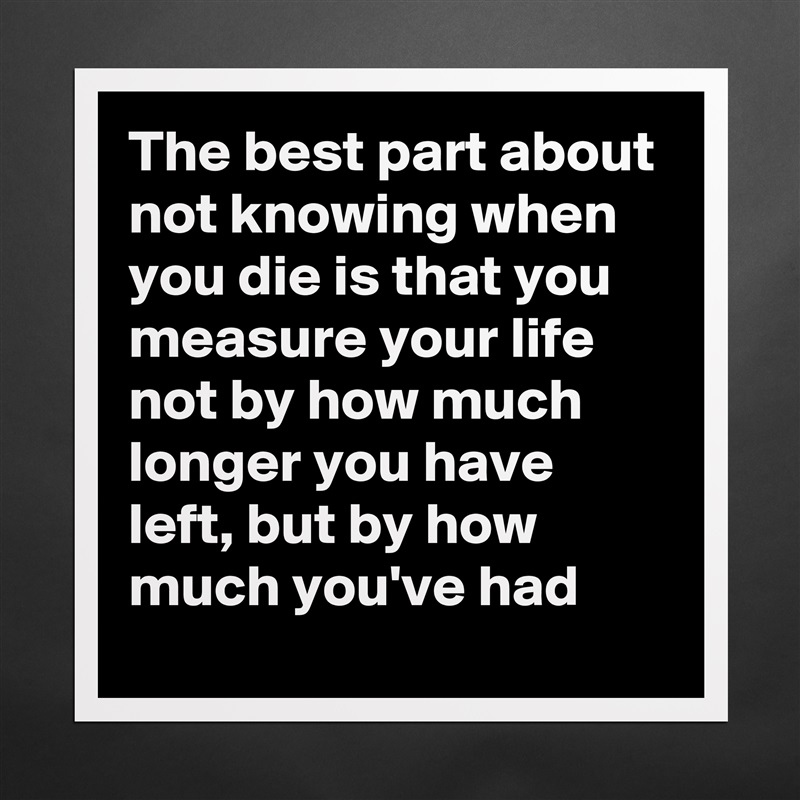 The best part about not knowing when you die is that you measure your life not by how much longer you have left, but by how much you've had Matte White Poster Print Statement Custom 