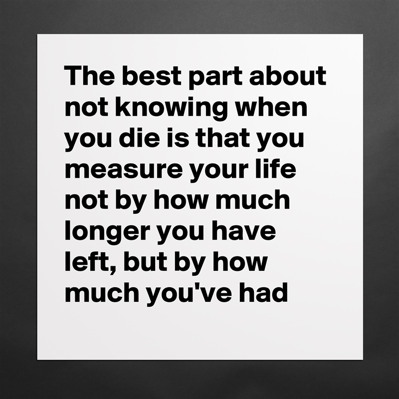 The best part about not knowing when you die is that you measure your life not by how much longer you have left, but by how much you've had Matte White Poster Print Statement Custom 