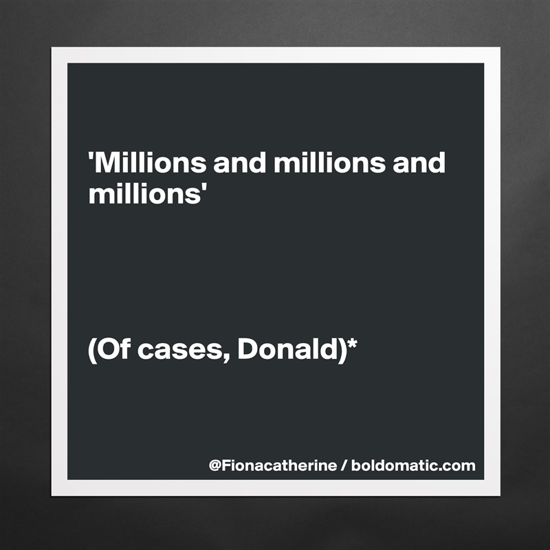 

'Millions and millions and
millions'




(Of cases, Donald)*


 Matte White Poster Print Statement Custom 