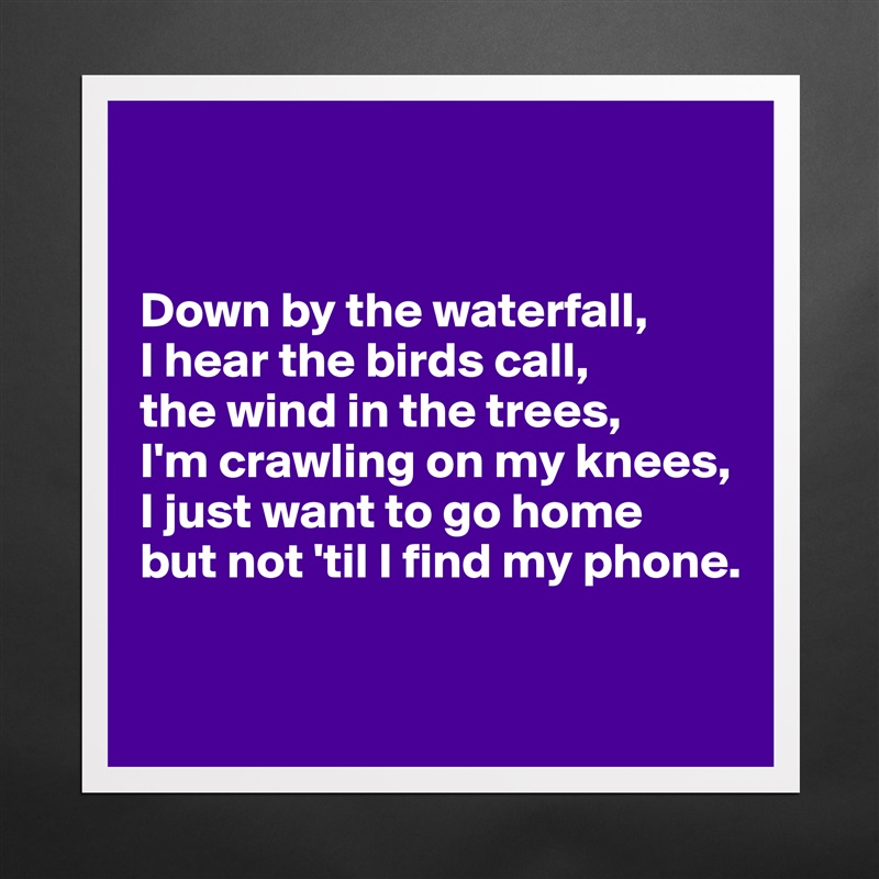 


Down by the waterfall,
I hear the birds call,
the wind in the trees,
I'm crawling on my knees,
I just want to go home
but not 'til I find my phone.

 Matte White Poster Print Statement Custom 