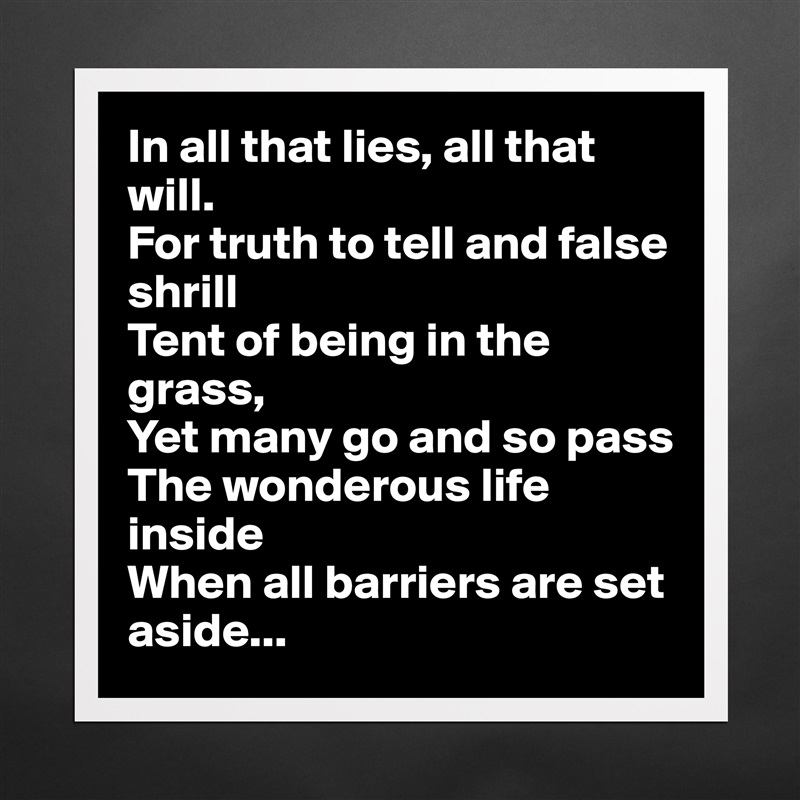 In all that lies, all that will.
For truth to tell and false shrill
Tent of being in the grass,
Yet many go and so pass
The wonderous life inside
When all barriers are set aside... Matte White Poster Print Statement Custom 