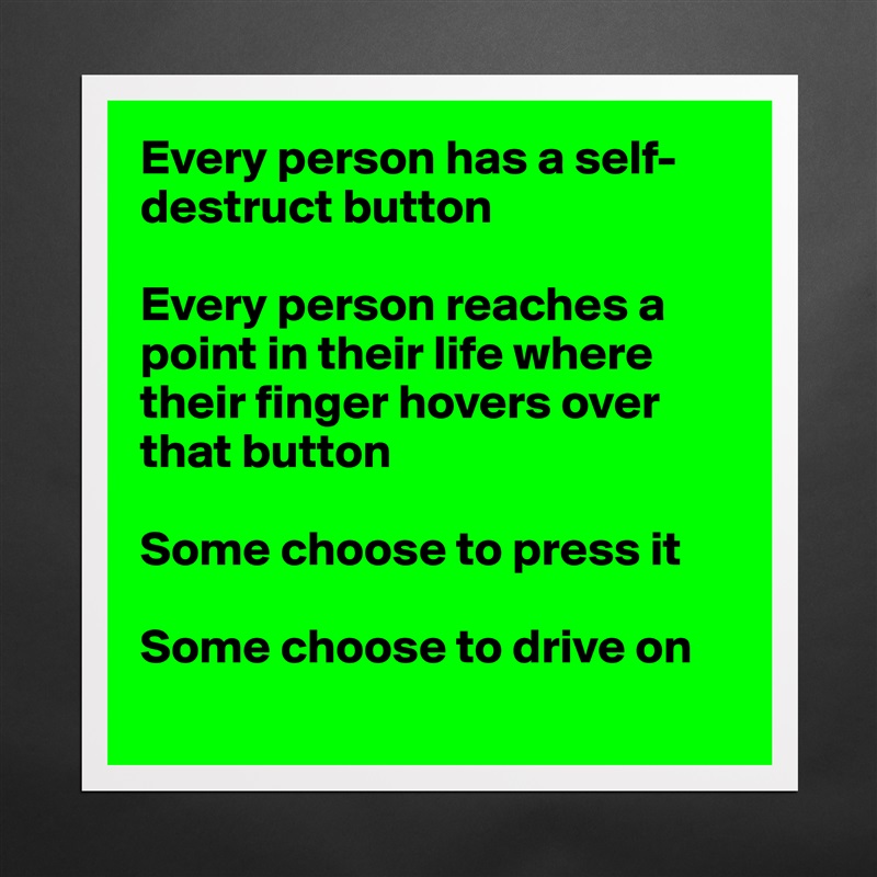 Every person has a self-destruct button

Every person reaches a point in their life where their finger hovers over that button

Some choose to press it

Some choose to drive on
 Matte White Poster Print Statement Custom 