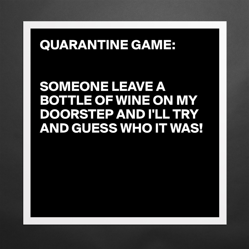 QUARANTINE GAME:


SOMEONE LEAVE A BOTTLE OF WINE ON MY DOORSTEP AND I'LL TRY AND GUESS WHO IT WAS!




 Matte White Poster Print Statement Custom 