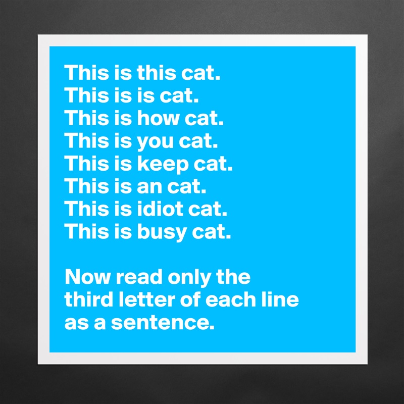 This is this cat.
This is is cat.
This is how cat.
This is you cat.
This is keep cat.
This is an cat.
This is idiot cat.
This is busy cat.

Now read only the 
third letter of each line 
as a sentence. Matte White Poster Print Statement Custom 