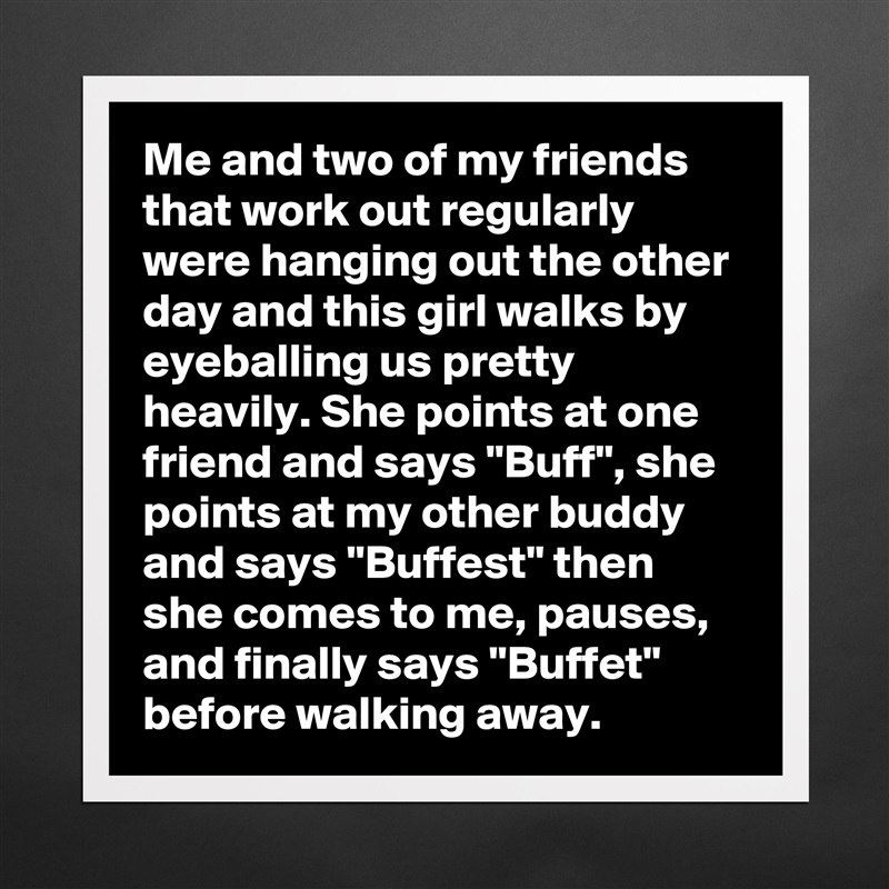 Me and two of my friends that work out regularly were hanging out the other day and this girl walks by eyeballing us pretty heavily. She points at one friend and says "Buff", she points at my other buddy and says "Buffest" then she comes to me, pauses, and finally says "Buffet" before walking away. Matte White Poster Print Statement Custom 