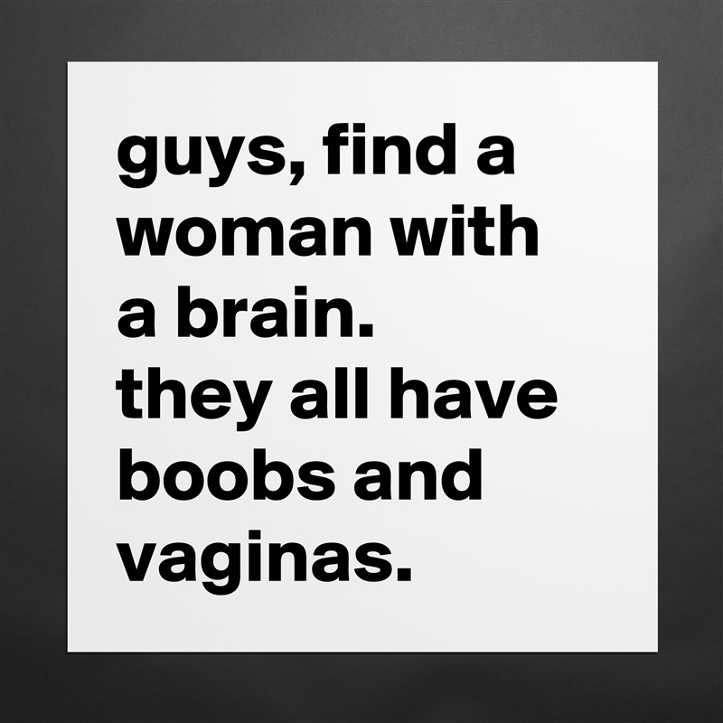 guys, find a woman with a brain. 
they all have boobs and vaginas. Matte White Poster Print Statement Custom 