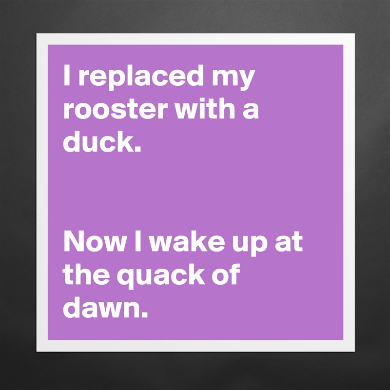 I replaced my rooster with a duck.


Now I wake up at the quack of dawn. Matte White Poster Print Statement Custom 