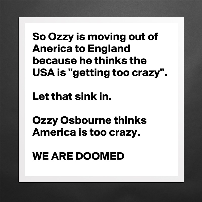 So Ozzy is moving out of Anerica to England because he thinks the USA is "getting too crazy".

Let that sink in.

Ozzy Osbourne thinks America is too crazy.

WE ARE DOOMED Matte White Poster Print Statement Custom 