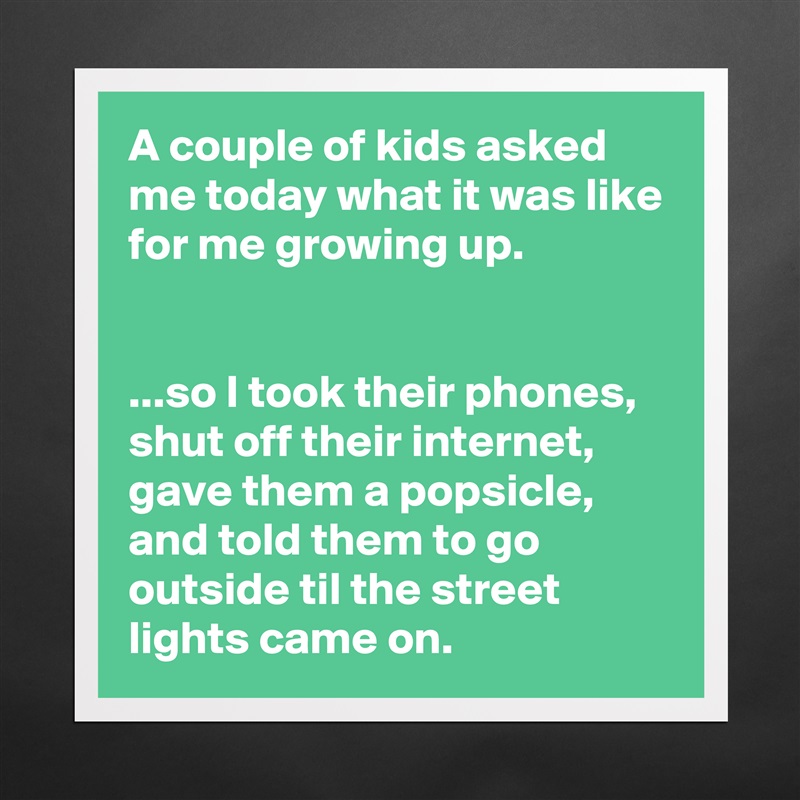 A couple of kids asked me today what it was like for me growing up.


...so I took their phones, shut off their internet, gave them a popsicle, and told them to go outside til the street lights came on. Matte White Poster Print Statement Custom 
