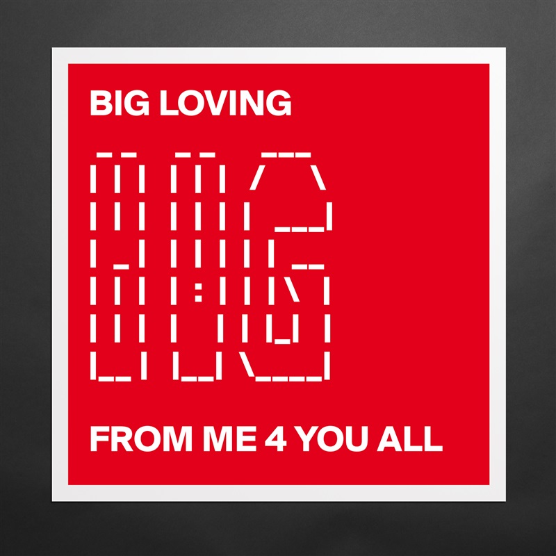 BIG LOVING
 _ _     _ _      ___   
|  |  |   |  |  |   /      \
|  |  |   |  |  |  |   ___|
|  _ |   |  |  |  |  |  __
|  |  |   |  :  |  |  | \   |
|  |  |   |     |  |  |_|   |
|__ |   |__|  \____|

FROM ME 4 YOU ALL Matte White Poster Print Statement Custom 