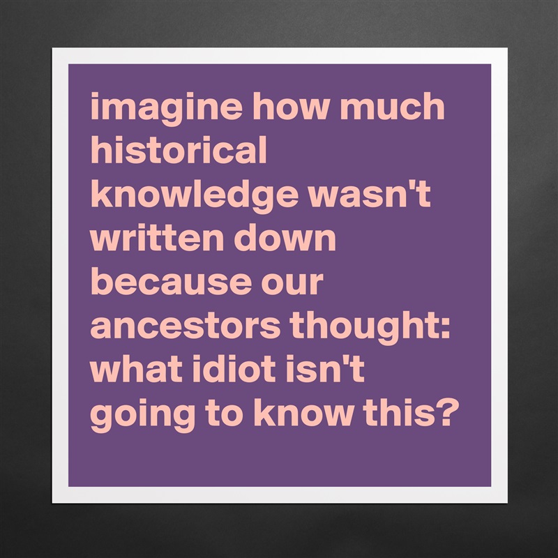 imagine how much historical knowledge wasn't written down because our ancestors thought: what idiot isn't going to know this? Matte White Poster Print Statement Custom 