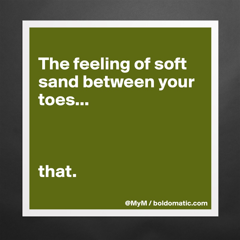 
The feeling of soft sand between your toes...



that.
 Matte White Poster Print Statement Custom 