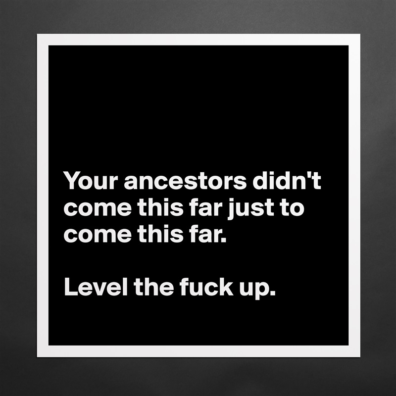 



Your ancestors didn't come this far just to come this far.

Level the fuck up.
 Matte White Poster Print Statement Custom 