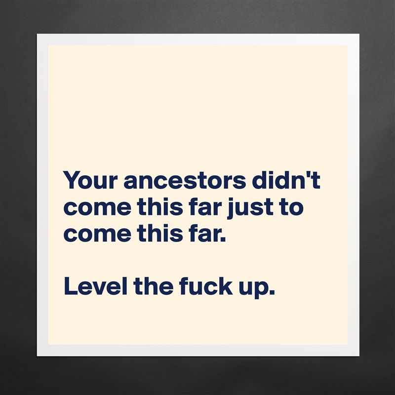 



Your ancestors didn't come this far just to come this far.

Level the fuck up.
 Matte White Poster Print Statement Custom 