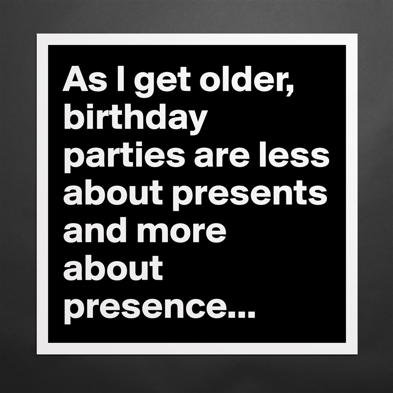 As I get older, birthday parties are less about presents and more about presence... Matte White Poster Print Statement Custom 