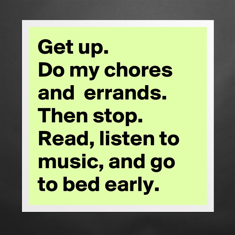 Get up. 
Do my chores and  errands. Then stop.
Read, listen to music, and go to bed early. Matte White Poster Print Statement Custom 