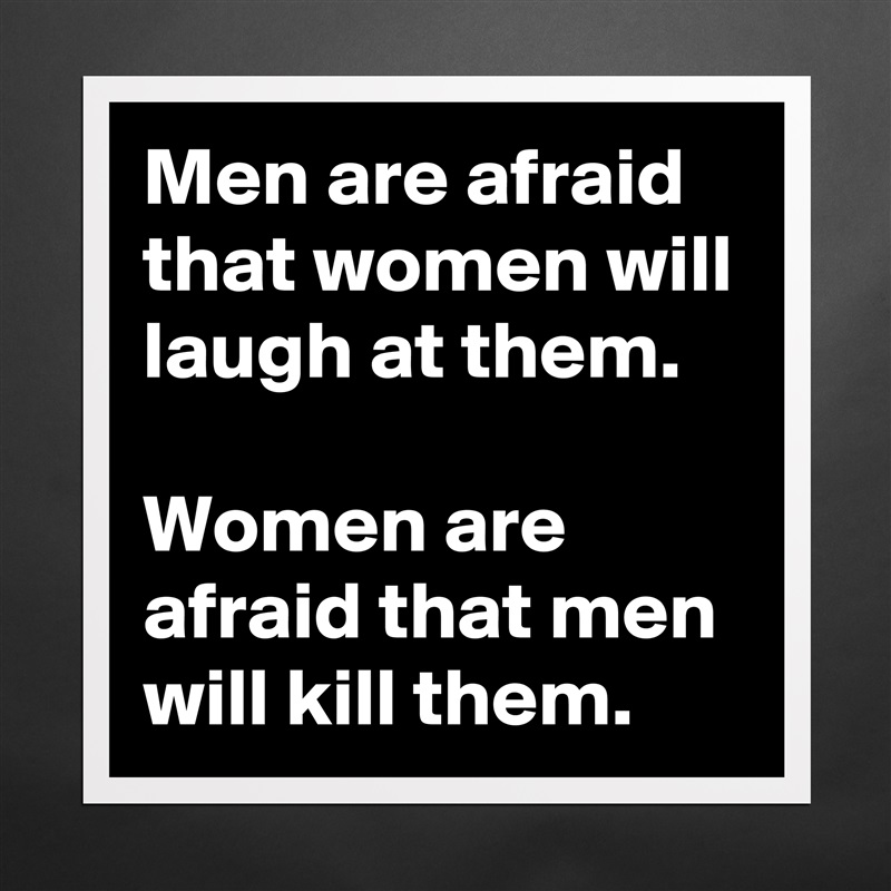 Men are afraid that women will laugh at them.

Women are afraid that men will kill them. Matte White Poster Print Statement Custom 