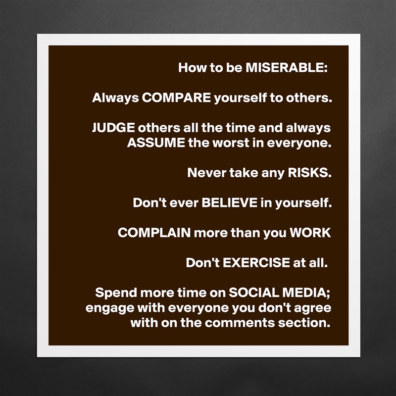 How to be MISERABLE: 

Always COMPARE yourself to others.

JUDGE others all the time and always ASSUME the worst in everyone.

Never take any RISKS.

Don't ever BELIEVE in yourself.

COMPLAIN more than you WORK

Don't EXERCISE at all. 

Spend more time on SOCIAL MEDIA; engage with everyone you don't agree with on the comments section. Matte White Poster Print Statement Custom 