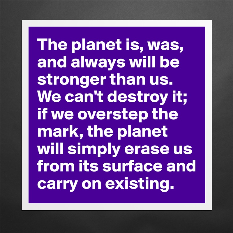 The planet is, was, and always will be stronger than us. We can't destroy it; if we overstep the mark, the planet will simply erase us from its surface and carry on existing. Matte White Poster Print Statement Custom 