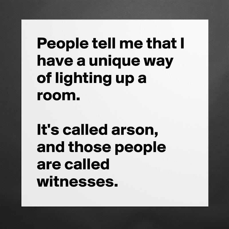 People tell me that I have a unique way of lighting up a room.

It's called arson, and those people are called witnesses. Matte White Poster Print Statement Custom 