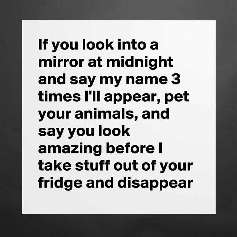 If you look into a mirror at midnight and say my name 3 times I'll appear, pet your animals, and say you look amazing before I take stuff out of your fridge and disappear Matte White Poster Print Statement Custom 