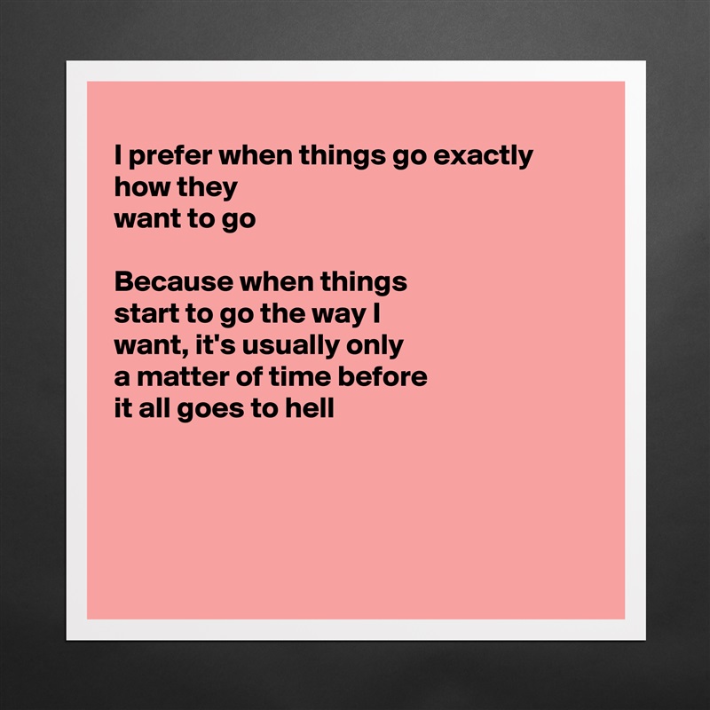 
I prefer when things go exactly how they
want to go

Because when things
start to go the way I
want, it's usually only
a matter of time before
it all goes to hell




 Matte White Poster Print Statement Custom 