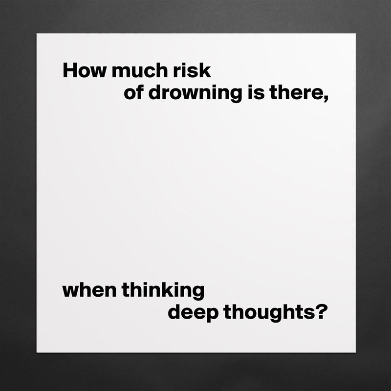 How much risk
              of drowning is there,








when thinking
                        deep thoughts? Matte White Poster Print Statement Custom 