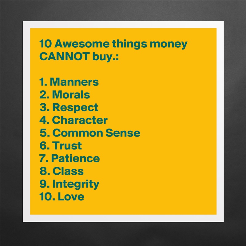 10 Awesome things money CANNOT buy.:

1. Manners
2. Morals
3. Respect
4. Character
5. Common Sense
6. Trust
7. Patience
8. Class
9. Integrity
10. Love Matte White Poster Print Statement Custom 