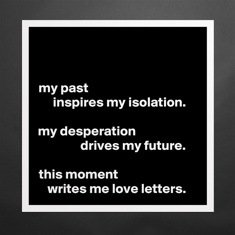 my past                                       
  inspires my isolation.

my desperation                      
            drives my future.

this moment                            
writes me love letters. Matte White Poster Print Statement Custom 