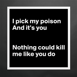 I pick my poison and its you