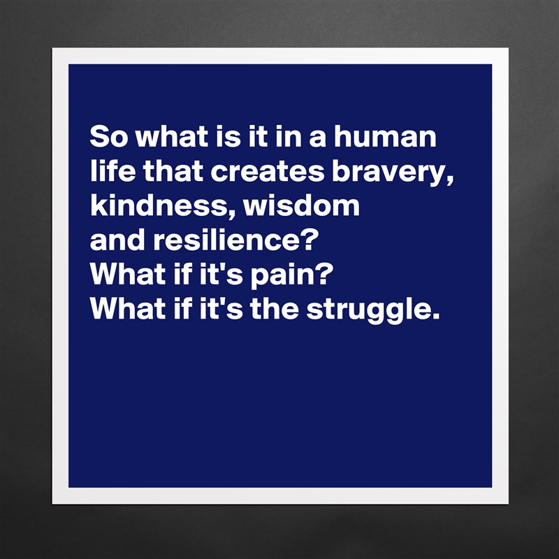 
So what is it in a human life that creates bravery, 
kindness, wisdom 
and resilience?
What if it's pain?
What if it's the struggle.



 Matte White Poster Print Statement Custom 