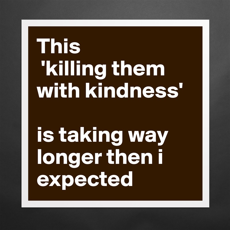 This
 'killing them with kindness' 

is taking way longer then i expected Matte White Poster Print Statement Custom 