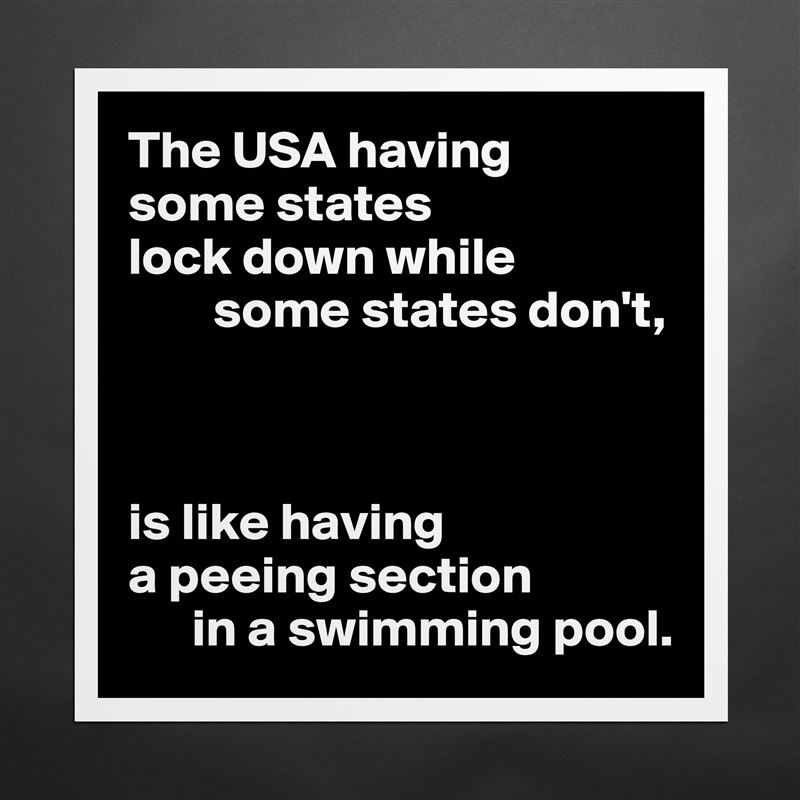 The USA having 
some states 
lock down while
        some states don't,



is like having
a peeing section 
      in a swimming pool. Matte White Poster Print Statement Custom 