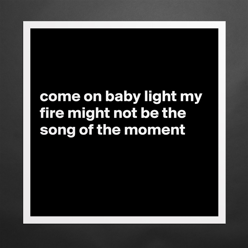 


come on baby light my fire might not be the song of the moment



 Matte White Poster Print Statement Custom 