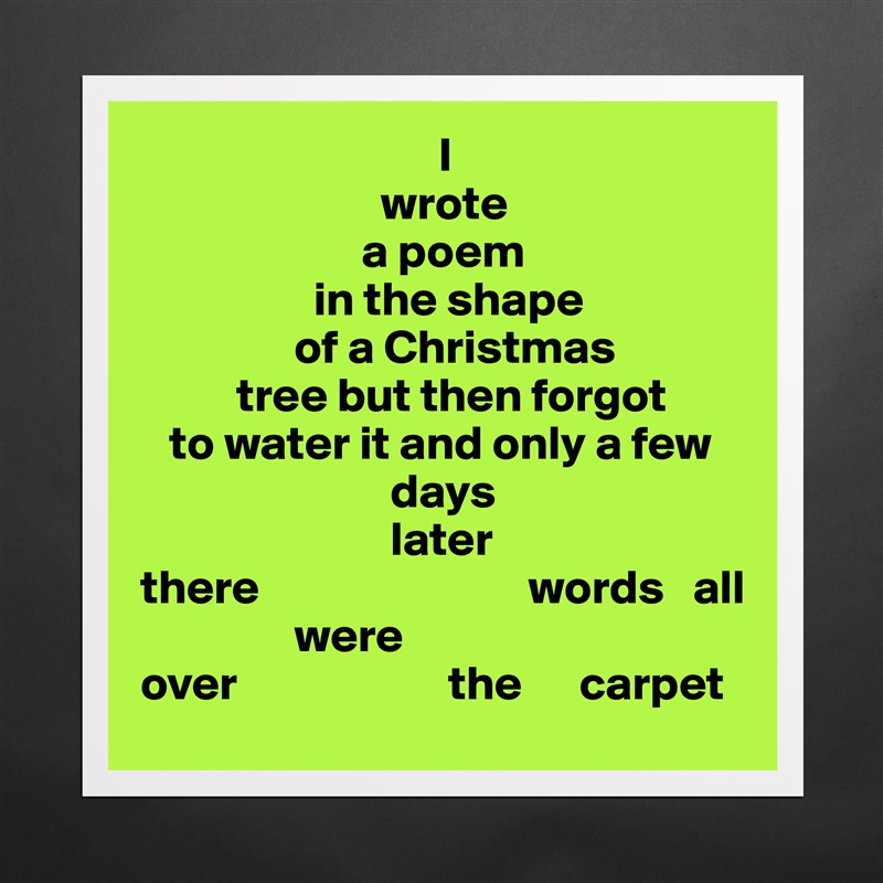                                I
                         wrote
                       a poem 
                  in the shape
                of a Christmas 
          tree but then forgot
   to water it and only a few
                          days
                          later
there                            words   all
                were     
over                      the      carpet  Matte White Poster Print Statement Custom 