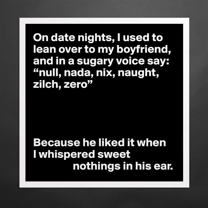 On date nights, I used to lean over to my boyfriend, and in a sugary voice say: “null, nada, nix, naught, zilch, zero”




Because he liked it when 
I whispered sweet 
                 nothings in his ear. Matte White Poster Print Statement Custom 