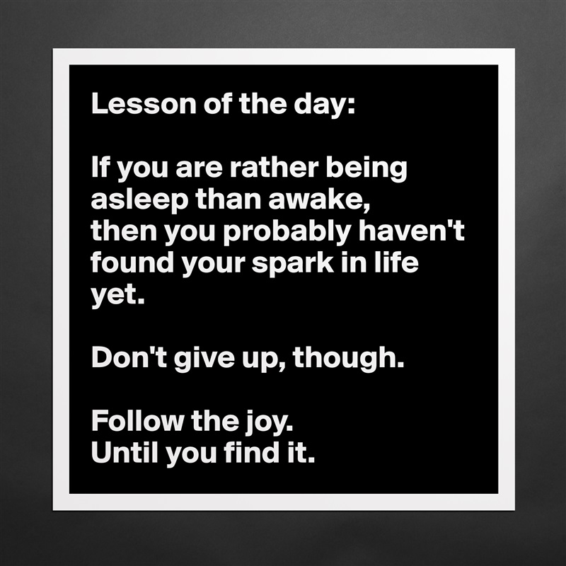 Lesson of the day:

If you are rather being asleep than awake, 
then you probably haven't found your spark in life yet.

Don't give up, though. 

Follow the joy. 
Until you find it.  Matte White Poster Print Statement Custom 