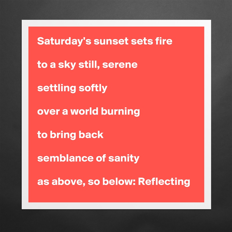 Saturday's sunset sets fire

to a sky still, serene

settling softly

over a world burning

to bring back

semblance of sanity

as above, so below: Reflecting Matte White Poster Print Statement Custom 