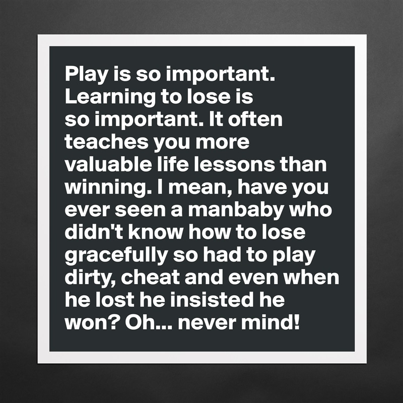 Play is so important. Learning to lose is 
so important. It often
teaches you more  valuable life lessons than winning. I mean, have you ever seen a manbaby who didn't know how to lose gracefully so had to play dirty, cheat and even when he lost he insisted he won? Oh... never mind! Matte White Poster Print Statement Custom 