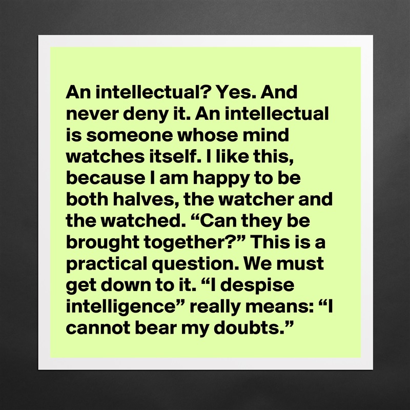 An intellectual? Yes. And never deny it. An intellectual is someone whose mind watches itself. I like this, because I am happy to be both halves, the watcher and the watched. “Can they be brought together?” This is a practical question. We must get down to it. “I despise intelligence” really means: “I cannot bear my doubts.” Matte White Poster Print Statement Custom 