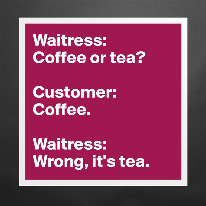 Waitress:
Coffee or tea?

Customer:
Coffee.

Waitress:
Wrong, it's tea. Matte White Poster Print Statement Custom 