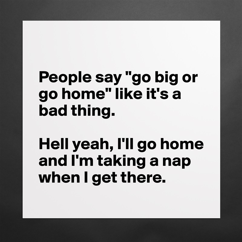 

People say "go big or go home" like it's a bad thing.

Hell yeah, I'll go home and I'm taking a nap when I get there. Matte White Poster Print Statement Custom 