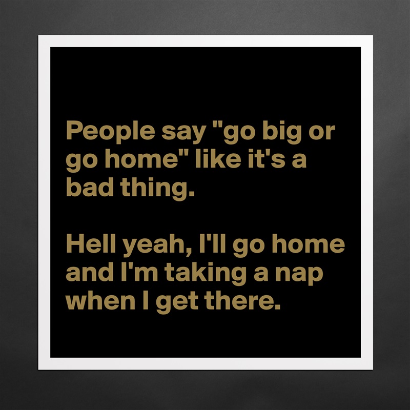 

People say "go big or go home" like it's a bad thing.

Hell yeah, I'll go home and I'm taking a nap when I get there. Matte White Poster Print Statement Custom 