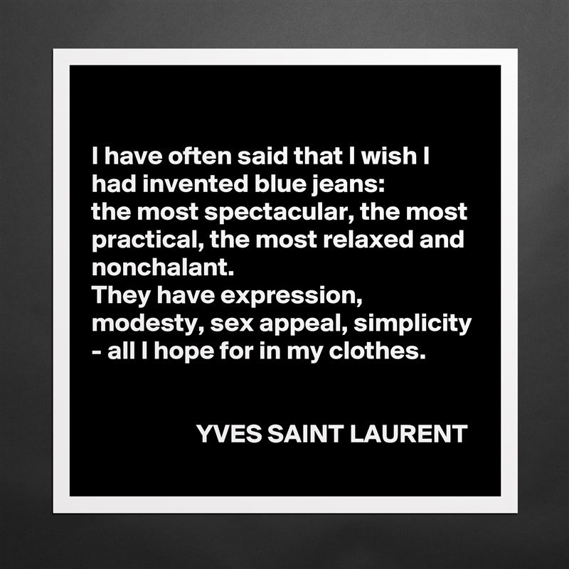 

I have often said that I wish I had invented blue jeans: 
the most spectacular, the most practical, the most relaxed and nonchalant. 
They have expression, modesty, sex appeal, simplicity - all I hope for in my clothes.


                    YVES SAINT LAURENT Matte White Poster Print Statement Custom 