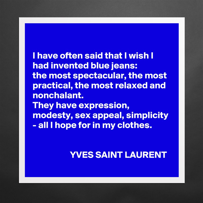 

I have often said that I wish I had invented blue jeans: 
the most spectacular, the most practical, the most relaxed and nonchalant. 
They have expression, modesty, sex appeal, simplicity - all I hope for in my clothes.


                    YVES SAINT LAURENT Matte White Poster Print Statement Custom 