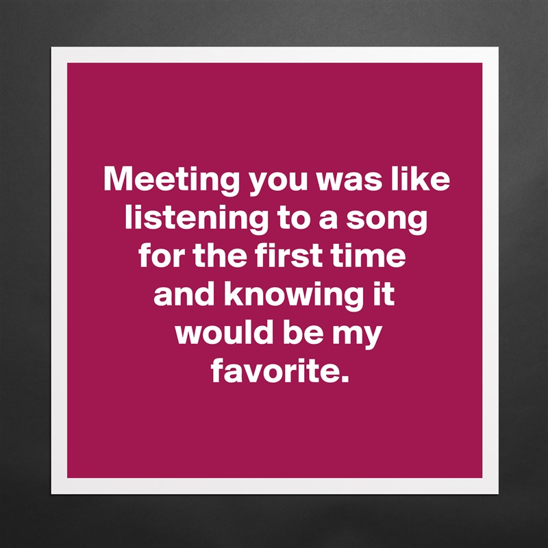 

  Meeting you was like
     listening to a song
       for the first time
         and knowing it
            would be my
                 favorite.
 Matte White Poster Print Statement Custom 