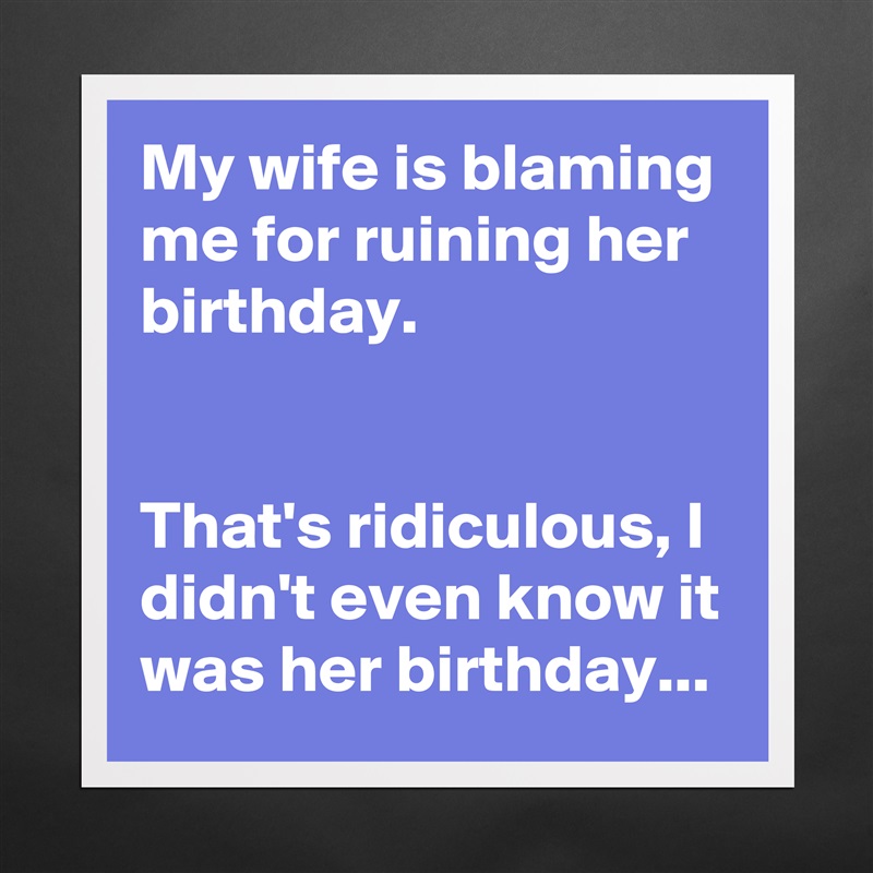 My wife is blaming me for ruining her birthday.


That's ridiculous, I didn't even know it was her birthday... Matte White Poster Print Statement Custom 