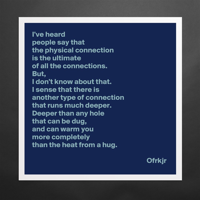 I've heard 
people say that 
the physical connection 
is the ultimate 
of all the connections.
But, 
I don't know about that.
I sense that there is
another type of connection 
that runs much deeper.
Deeper than any hole 
that can be dug, 
and can warm you 
more completely 
than the heat from a hug.

                                                                             Ofrkjr Matte White Poster Print Statement Custom 