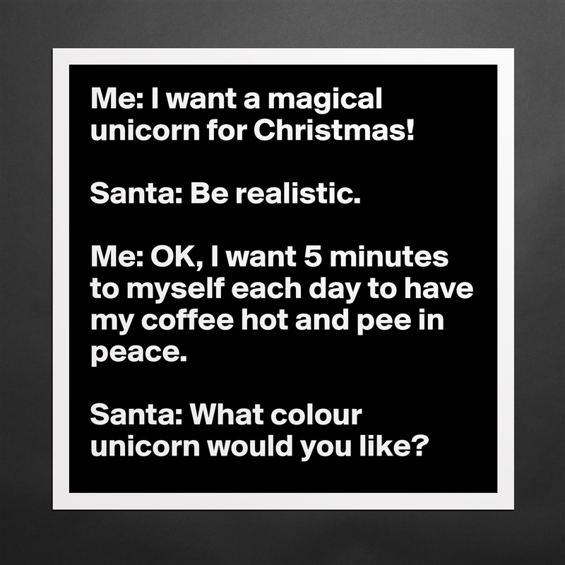 Me: I want a magical unicorn for Christmas!

Santa: Be realistic. 

Me: OK, I want 5 minutes to myself each day to have my coffee hot and pee in peace. 

Santa: What colour unicorn would you like?  Matte White Poster Print Statement Custom 